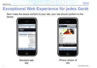 Mobile Portal



Exceptional Web Experience für jedes Gerät
      Don’t make the device conform to your site, your site should conform to the
      device




                  Standard web                           iPhone version of
                      site                                     site
4                                                                            © 2010 IBM Corporation
 