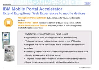 Mobile Portal



IBM Mobile Portal Accelerator
Extend Exceptional Web Experiences to mobile devices
                WebSphere Portal Extension that extends portal navigation to mobile
                devices
                Mobile Portal Toolkit eases development of device-independent portlets
                Mobile Device Update Service simplifies process of supporting growing
                market of mobile web devices


                      • Multichannel delivery of WebSphere Portal content
                      • Aggregation of a broad mix of applications into a unified display
                      • Write once, render on multiple devices -- supports over 6700 devices
                      • Navigation, role-based, personalized mobile content delivers competitive
                      advantage
                      • Seamlessly extend Lotus Web Content Management content to mobile users
                      • Security, access control, and single sign-on
                      • Templates for rapid site development and enforcement of style guidelines
                      • Device Updates ensure compatibility with latest in-market devices


6                                                                                           © 2010 IBM Corporation
 