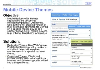 Mobile Portal



Mobile Device Themes
Objective:
       Mobile devices with internet
       capabilities are becoming
       increasingly popular. Oftentimes,
       web authors will create a version of
       their site that is optimized for viewing
       on a specific mobile device or a
       smaller known set of mobile devices
       (e.g. iPhone, Blackberry, Android,..).


Solution:
       Dedicated Theme: Use WebSphere
       Portal's built-in support for markups
       and client detection to redirect
       mobile users to a specialized new
       theme.
       Combined Theme: Display all
       content as it is seen on a traditional
       browser and device support is added
       into a single theme.

7                                                 © 2010 IBM Corporation
 