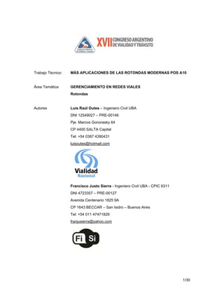 1/30
Trabajo Técnico: MÁS APLICACIONES DE LAS ROTONDAS MODERNAS POS A10
Área Temática GERENCIAMIENTO EN REDES VIALES
Rotondas
Autores Luis Raúl Outes – Ingeniero Civil UBA
DNI 12549027 – PRE-00146
Pje. Marcos Gonorasky 64
CP 4400 SALTA Capital
Tel: +54 0387 4390431
luisoutes@hotmail.com
Francisco Justo Sierra - Ingeniero Civil UBA - CPIC 6311
DNI 4723357 – PRE-00127
Avenida Centenario 1825 9A
CP 1643 BECCAR – San Isidro – Buenos Aires
Tel: +54 011 47471829
franjusierra@yahoo.com
 