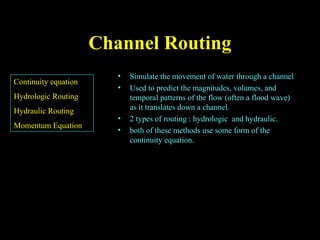 Channel RoutingChannel Routing
• Simulate the movement of water through a channel
• Used to predict the magnitudes, volumes, and
temporal patterns of the flow (often a flood wave)
as it translates down a channel.
• 2 types of routing : hydrologic and hydraulic.
• both of these methods use some form of the
continuity equation.
Continuity equation
Hydrologic Routing
Hydraulic Routing
Momentum Equation
 