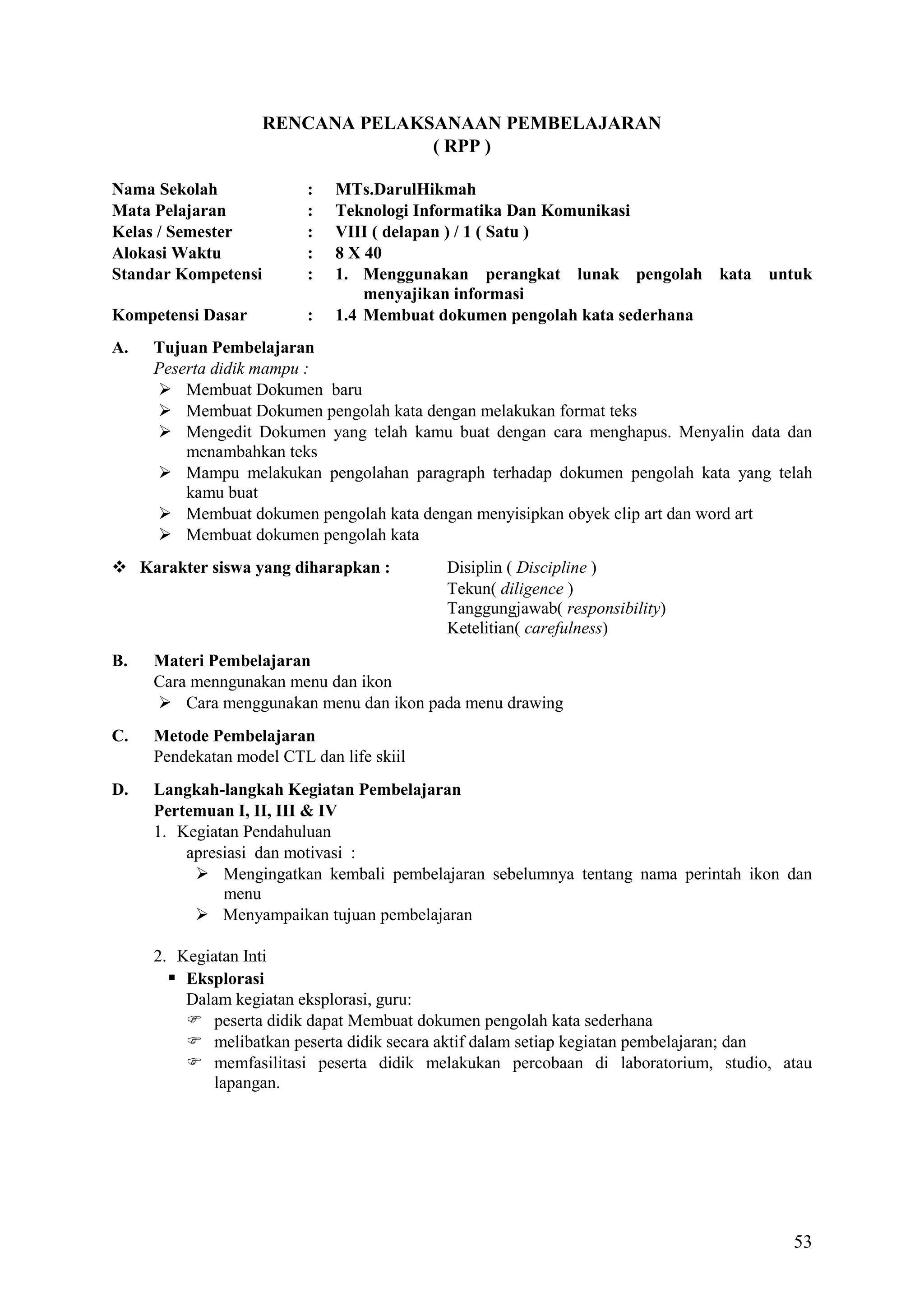 RENCANA PELAKSANAAN PEMBELAJARAN
( RPP )
Nama Sekolah
Mata Pelajaran
Kelas / Semester
Alokasi Waktu
Standar Kompetensi

:
:
:
:
:

Kompetensi Dasar

:

A.

MTs.DarulHikmah
Teknologi Informatika Dan Komunikasi
VIII ( delapan ) / 1 ( Satu )
8 X 40
1. Menggunakan perangkat lunak pengolah kata untuk
menyajikan informasi
1.4 Membuat dokumen pengolah kata sederhana

Tujuan Pembelajaran
Peserta didik mampu :
 Membuat Dokumen baru
 Membuat Dokumen pengolah kata dengan melakukan format teks
 Mengedit Dokumen yang telah kamu buat dengan cara menghapus. Menyalin data dan
menambahkan teks
 Mampu melakukan pengolahan paragraph terhadap dokumen pengolah kata yang telah
kamu buat
 Membuat dokumen pengolah kata dengan menyisipkan obyek clip art dan word art
 Membuat dokumen pengolah kata

 Karakter siswa yang diharapkan :

Disiplin ( Discipline )
Tekun( diligence )
Tanggungjawab( responsibility)
Ketelitian( carefulness)

B.

Materi Pembelajaran
Cara menngunakan menu dan ikon
 Cara menggunakan menu dan ikon pada menu drawing

C.

Metode Pembelajaran
Pendekatan model CTL dan life skiil

D.

Langkah-langkah Kegiatan Pembelajaran
Pertemuan I, II, III & IV
1. Kegiatan Pendahuluan
apresiasi dan motivasi :
 Mengingatkan kembali pembelajaran sebelumnya tentang nama perintah ikon dan
menu
 Menyampaikan tujuan pembelajaran
2. Kegiatan Inti
 Eksplorasi
Dalam kegiatan eksplorasi, guru:
 peserta didik dapat Membuat dokumen pengolah kata sederhana
 melibatkan peserta didik secara aktif dalam setiap kegiatan pembelajaran; dan
 memfasilitasi peserta didik melakukan percobaan di laboratorium, studio, atau
lapangan.

53

 