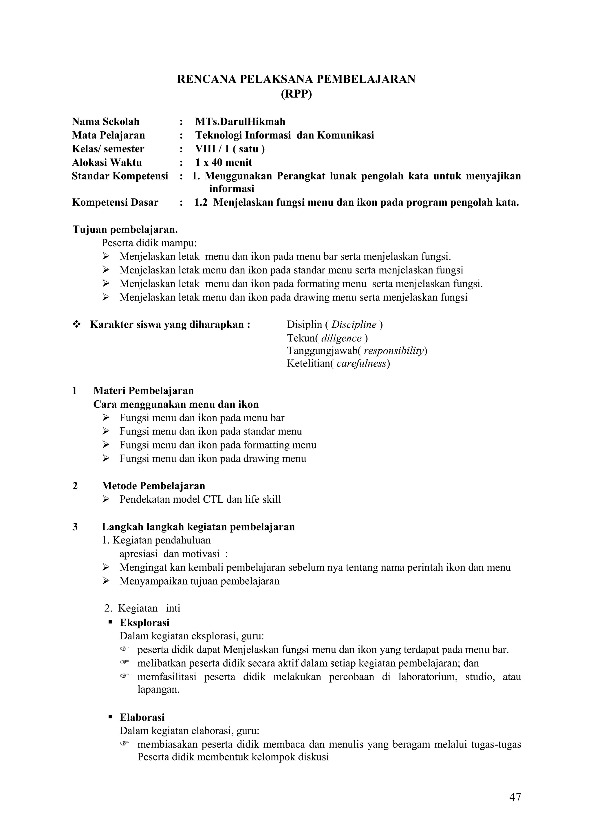RENCANA PELAKSANA PEMBELAJARAN
(RPP)
Nama Sekolah
Mata Pelajaran
Kelas/ semester
Alokasi Waktu
Standar Kompetensi
Kompetensi Dasar

: MTs.DarulHikmah
: Teknologi Informasi dan Komunikasi
: VIII / 1 ( satu )
: 1 x 40 menit
: 1. Menggunakan Perangkat lunak pengolah kata untuk menyajikan
informasi
: 1.2 Menjelaskan fungsi menu dan ikon pada program pengolah kata.

Tujuan pembelajaran.
Peserta didik mampu:
 Menjelaskan letak menu dan ikon pada menu bar serta menjelaskan fungsi.
 Menjelaskan letak menu dan ikon pada standar menu serta menjelaskan fungsi
 Menjelaskan letak menu dan ikon pada formating menu serta menjelaskan fungsi.
 Menjelaskan letak menu dan ikon pada drawing menu serta menjelaskan fungsi
 Karakter siswa yang diharapkan :

1

Disiplin ( Discipline )
Tekun( diligence )
Tanggungjawab( responsibility)
Ketelitian( carefulness)

Materi Pembelajaran
Cara menggunakan menu dan ikon
 Fungsi menu dan ikon pada menu bar
 Fungsi menu dan ikon pada standar menu
 Fungsi menu dan ikon pada formatting menu
 Fungsi menu dan ikon pada drawing menu

2

Metode Pembelajaran
 Pendekatan model CTL dan life skill

3

Langkah langkah kegiatan pembelajaran
1. Kegiatan pendahuluan
apresiasi dan motivasi :
 Mengingat kan kembali pembelajaran sebelum nya tentang nama perintah ikon dan menu
 Menyampaikan tujuan pembelajaran
2. Kegiatan inti
 Eksplorasi
Dalam kegiatan eksplorasi, guru:
 peserta didik dapat Menjelaskan fungsi menu dan ikon yang terdapat pada menu bar.
 melibatkan peserta didik secara aktif dalam setiap kegiatan pembelajaran; dan
 memfasilitasi peserta didik melakukan percobaan di laboratorium, studio, atau
lapangan.

 Elaborasi
Dalam kegiatan elaborasi, guru:
 membiasakan peserta didik membaca dan menulis yang beragam melalui tugas-tugas
Peserta didik membentuk kelompok diskusi

47

 