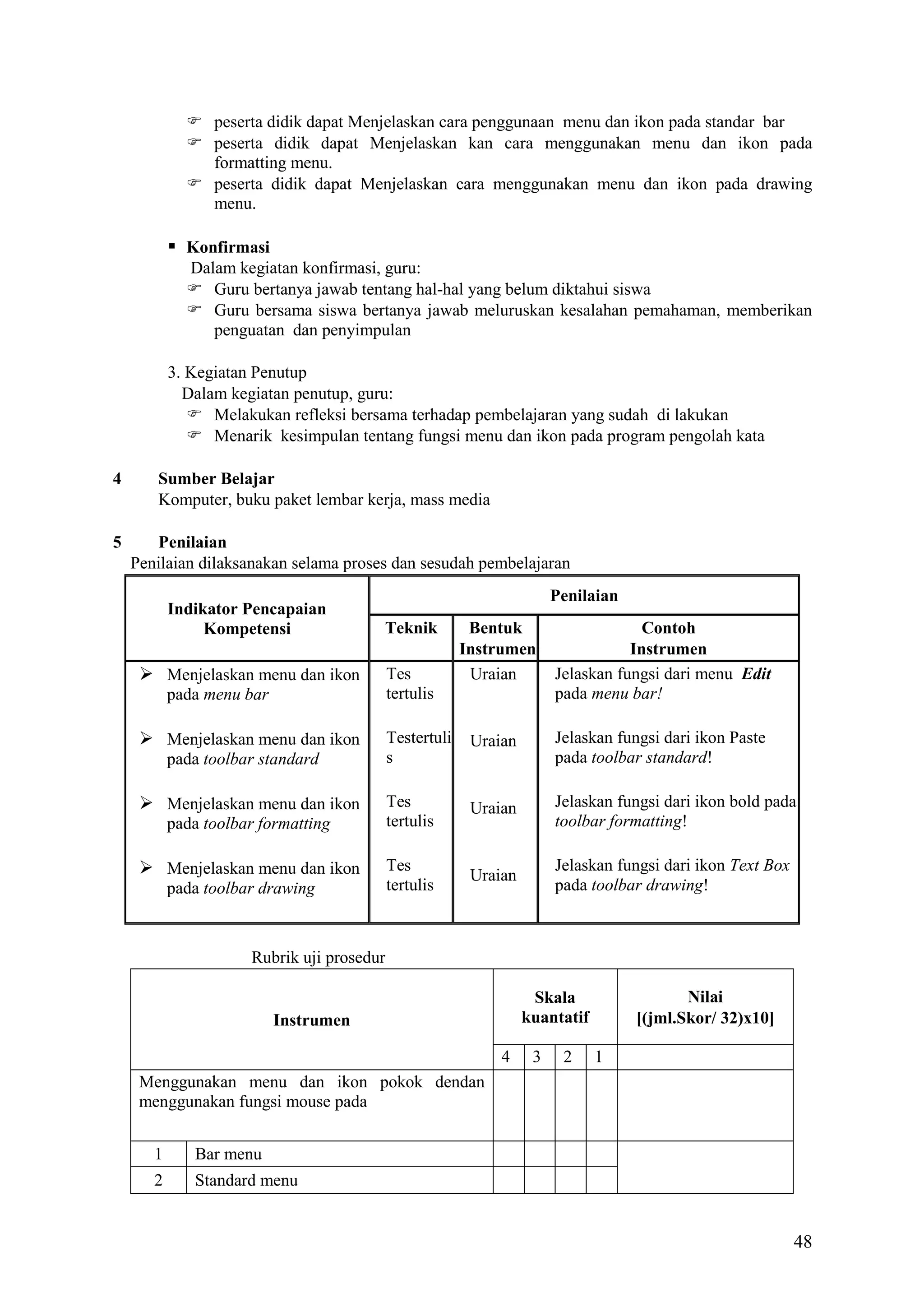  peserta didik dapat Menjelaskan cara penggunaan menu dan ikon pada standar bar
 peserta didik dapat Menjelaskan kan cara menggunakan menu dan ikon pada
formatting menu.
 peserta didik dapat Menjelaskan cara menggunakan menu dan ikon pada drawing
menu.

 Konfirmasi
Dalam kegiatan konfirmasi, guru:
 Guru bertanya jawab tentang hal-hal yang belum diktahui siswa
 Guru bersama siswa bertanya jawab meluruskan kesalahan pemahaman, memberikan
penguatan dan penyimpulan
3. Kegiatan Penutup
Dalam kegiatan penutup, guru:
 Melakukan refleksi bersama terhadap pembelajaran yang sudah di lakukan
 Menarik kesimpulan tentang fungsi menu dan ikon pada program pengolah kata
4

5

Sumber Belajar
Komputer, buku paket lembar kerja, mass media
Penilaian
Penilaian dilaksanakan selama proses dan sesudah pembelajaran
Indikator Pencapaian
Kompetensi

Penilaian
Teknik

 Menjelaskan menu dan ikon
pada menu bar

 Menjelaskan menu dan ikon
pada toolbar standard

 Menjelaskan menu dan ikon
pada toolbar formatting

 Menjelaskan menu dan ikon
pada toolbar drawing

Bentuk
Instrumen
Uraian

Contoh
Instrumen
Jelaskan fungsi dari menu Edit
pada menu bar!

Testertuli
s

Uraian

Jelaskan fungsi dari ikon Paste
pada toolbar standard!

Tes
tertulis

Uraian

Jelaskan fungsi dari ikon bold pada
toolbar formatting!

Tes
tertulis

Uraian

Jelaskan fungsi dari ikon Text Box
pada toolbar drawing!

Tes
tertulis

Rubrik uji prosedur
Nilai
[(jml.Skor/ 32)x10]

Skala
kuantatif

Instrumen
4

3

2

1

Menggunakan menu dan ikon pokok dendan
menggunakan fungsi mouse pada
1

Bar menu

2

Standard menu

48

 