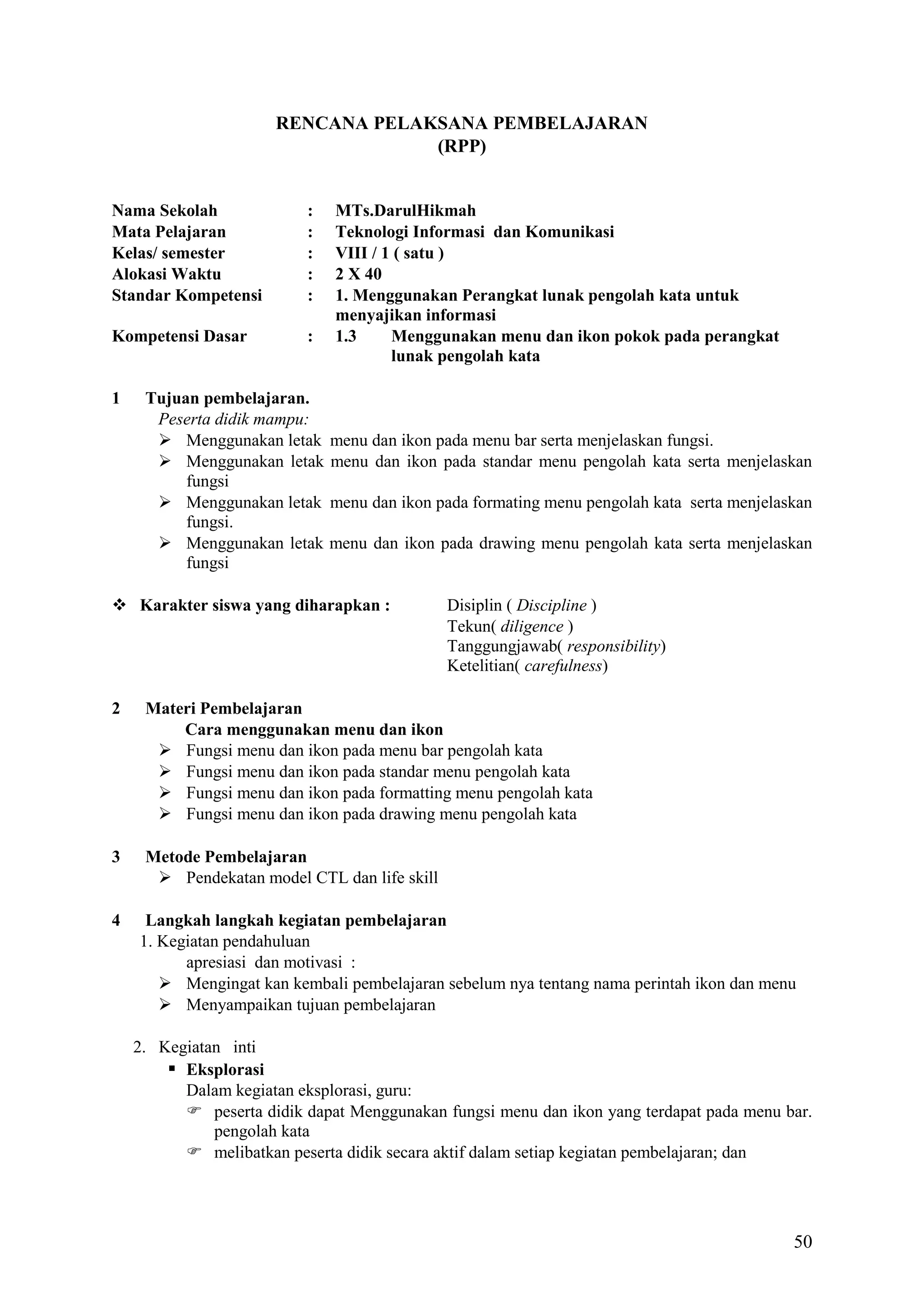 RENCANA PELAKSANA PEMBELAJARAN
(RPP)

Nama Sekolah
Mata Pelajaran
Kelas/ semester
Alokasi Waktu
Standar Kompetensi

:
:
:
:
:

Kompetensi Dasar

:

1

Tujuan pembelajaran.
Peserta didik mampu:
 Menggunakan letak
 Menggunakan letak
fungsi
 Menggunakan letak
fungsi.
 Menggunakan letak
fungsi

MTs.DarulHikmah
Teknologi Informasi dan Komunikasi
VIII / 1 ( satu )
2 X 40
1. Menggunakan Perangkat lunak pengolah kata untuk
menyajikan informasi
1.3
Menggunakan menu dan ikon pokok pada perangkat
lunak pengolah kata

menu dan ikon pada menu bar serta menjelaskan fungsi.
menu dan ikon pada standar menu pengolah kata serta menjelaskan
menu dan ikon pada formating menu pengolah kata serta menjelaskan
menu dan ikon pada drawing menu pengolah kata serta menjelaskan

 Karakter siswa yang diharapkan :

Disiplin ( Discipline )
Tekun( diligence )
Tanggungjawab( responsibility)
Ketelitian( carefulness)

2

Materi Pembelajaran
Cara menggunakan menu dan ikon
 Fungsi menu dan ikon pada menu bar pengolah kata
 Fungsi menu dan ikon pada standar menu pengolah kata
 Fungsi menu dan ikon pada formatting menu pengolah kata
 Fungsi menu dan ikon pada drawing menu pengolah kata

3

Metode Pembelajaran
 Pendekatan model CTL dan life skill

4

Langkah langkah kegiatan pembelajaran
1. Kegiatan pendahuluan
apresiasi dan motivasi :
 Mengingat kan kembali pembelajaran sebelum nya tentang nama perintah ikon dan menu
 Menyampaikan tujuan pembelajaran
2. Kegiatan inti
 Eksplorasi
Dalam kegiatan eksplorasi, guru:
 peserta didik dapat Menggunakan fungsi menu dan ikon yang terdapat pada menu bar.
pengolah kata
 melibatkan peserta didik secara aktif dalam setiap kegiatan pembelajaran; dan

50

 
