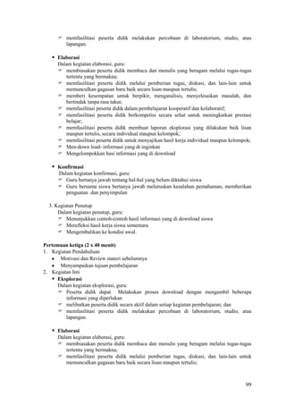  memfasilitasi peserta didik melakukan percobaan di laboratorium, studio, atau
lapangan.

 Elaborasi
Dalam kegiatan elaborasi, guru:
 membiasakan peserta didik membaca dan menulis yang beragam melalui tugas-tugas
tertentu yang bermakna;
 memfasilitasi peserta didik melalui pemberian tugas, diskusi, dan lain-lain untuk
memunculkan gagasan baru baik secara lisan maupun tertulis;
 memberi kesempatan untuk berpikir, menganalisis, menyelesaikan masalah, dan
bertindak tanpa rasa takut;
 memfasilitasi peserta didik dalam pembelajaran kooperatif dan kolaboratif;
 memfasilitasi peserta didik berkompetisi secara sehat untuk meningkatkan prestasi
belajar;
 memfasilitasi peserta didik membuat laporan eksplorasi yang dilakukan baik lisan
maupun tertulis, secara individual maupun kelompok;
 memfasilitasi peserta didik untuk menyajikan hasil kerja individual maupun kelompok;
 Men-down load- informasi yang di inginkan
 Mengelompokkan hasi informasi yang di download

 Konfirmasi
Dalam kegiatan konfirmasi, guru:
 Guru bertanya jawab tentang hal-hal yang belum diktahui siswa
 Guru bersama siswa bertanya jawab meluruskan kesalahan pemahaman, memberikan
penguatan dan penyimpulan
3. Kegiatan Penutup
Dalam kegiatan penutup, guru:
 Menunjukkan contoh-contoh hasil informasi yang di download siswa
 Merefleksi hasil kerja siswa sementara
 Mengembalikan ke kondisi awal.
Pertemuan ketiga (2 x 40 menit)
1. Kegiatan Pendahuluan
Motivasi dan Review materi sebelumnya
Menyampaikan tujuan pembelajaran
2. Kegiatan Inti
 Eksplorasi
Dalam kegiatan eksplorasi, guru:
 Peserta didik dapat Melakukan proses download dengan mengambil beberapa
informasi yang diperlukan
 melibatkan peserta didik secara aktif dalam setiap kegiatan pembelajaran; dan
 memfasilitasi peserta didik melakukan percobaan di laboratorium, studio, atau
lapangan.

 Elaborasi
Dalam kegiatan elaborasi, guru:
 membiasakan peserta didik membaca dan menulis yang beragam melalui tugas-tugas
tertentu yang bermakna;
 memfasilitasi peserta didik melalui pemberian tugas, diskusi, dan lain-lain untuk
memunculkan gagasan baru baik secara lisan maupun tertulis;

99

 