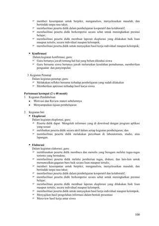  memberi kesempatan untuk berpikir, menganalisis, menyelesaikan masalah, dan
bertindak tanpa rasa takut;
 memfasilitasi peserta didik dalam pembelajaran kooperatif dan kolaboratif;
 memfasilitasi peserta didik berkompetisi secara sehat untuk meningkatkan prestasi
belajar;
 memfasilitasi peserta didik membuat laporan eksplorasi yang dilakukan baik lisan
maupun tertulis, secara individual maupun kelompok;
 memfasilitasi peserta didik untuk menyajikan hasil kerja individual maupun kelompok;

 Konfirmasi
Dalam kegiatan konfirmasi, guru:
 Guru bertanya jawab tentang hal-hal yang belum diktahui siswa
 Guru bersama siswa bertanya jawab meluruskan kesalahan pemahaman, memberikan
penguatan dan penyimpulan
3. Kegiatan Penutup
Dalam kegiatan penutup, guru:
 Melakukan refleksi bersama terhadap pembelajaran yang sudah dilakukan
 Memberikan apresiasi terhadap hasil karya siswa
Pertemuan keempat (2 x 40 menit)
1. Kegiatan Pendahuluan
Motivasi dan Review materi sebelumnya
Menyampaikan tujuan pembelajaran
2. Kegiatan Inti
 Eksplorasi
Dalam kegiatan eksplorasi, guru:
 Peserta didik dapat Mengolah informasi yang di download dengan program aplikasi
yang sesuai
 melibatkan peserta didik secara aktif dalam setiap kegiatan pembelajaran; dan
 memfasilitasi peserta didik melakukan percobaan di laboratorium, studio, atau
lapangan.

 Elaborasi
Dalam kegiatan elaborasi, guru:
 membiasakan peserta didik membaca dan menulis yang beragam melalui tugas-tugas
tertentu yang bermakna;
 memfasilitasi peserta didik melalui pemberian tugas, diskusi, dan lain-lain untuk
memunculkan gagasan baru baik secara lisan maupun tertulis;
 memberi kesempatan untuk berpikir, menganalisis, menyelesaikan masalah, dan
bertindak tanpa rasa takut;
 memfasilitasi peserta didik dalam pembelajaran kooperatif dan kolaboratif;
 memfasilitasi peserta didik berkompetisi secara sehat untuk meningkatkan prestasi
belajar;
 memfasilitasi peserta didik membuat laporan eksplorasi yang dilakukan baik lisan
maupun tertulis, secara individual maupun kelompok;
 memfasilitasi peserta didik untuk menyajikan hasil kerja individual maupun kelompok;
 Menyajikan hasil pengolahan informasi dalam bentuk presentasi
 Mereview hasil kerja antar siswa

100

 
