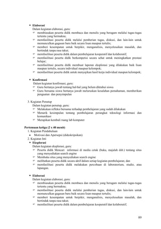  Elaborasi
Dalam kegiatan elaborasi, guru:
 membiasakan peserta didik membaca dan menulis yang beragam melalui tugas-tugas
tertentu yang bermakna;
 memfasilitasi peserta didik melalui pemberian tugas, diskusi, dan lain-lain untuk
memunculkan gagasan baru baik secara lisan maupun tertulis;
 memberi kesempatan untuk berpikir, menganalisis, menyelesaikan masalah, dan
bertindak tanpa rasa takut;
 memfasilitasi peserta didik dalam pembelajaran kooperatif dan kolaboratif;
 memfasilitasi peserta didik berkompetisi secara sehat untuk meningkatkan prestasi
belajar;
 memfasilitasi peserta didik membuat laporan eksplorasi yang dilakukan baik lisan
maupun tertulis, secara individual maupun kelompok;
 memfasilitasi peserta didik untuk menyajikan hasil kerja individual maupun kelompok;

 Konfirmasi
Dalam kegiatan konfirmasi, guru:
 Guru bertanya jawab tentang hal-hal yang belum diktahui siswa
 Guru bersama siswa bertanya jawab meluruskan kesalahan pemahaman, memberikan
penguatan dan penyimpulan
3. Kegiatan Penutup
Dalam kegiatan penutup, guru:
 Melakukan refleksi bersama terhadap pembelajaran yang sudah dilakukan
 Menarik kesimpulan tentang pembelajaran perangkat teknologi informasi dan
komunikasi
 Merapikan kembali ruang lab komputer
Pertemuan ketiga (2 x 40 menit)
1. Kegiatan Pendahuluan
Motivasi dan Apersepsi (dideskripsikan)
2. Kegiatan Inti
 Eksplorasi
Dalam kegiatan eksplorasi, guru:
 Peserta didik Mencari informasi di media cetak (buku, majalah dsb.) tentang situs
yang menyediakan search engine
 Membuka situs yang menyediakan search engine
 melibatkan peserta didik secara aktif dalam setiap kegiatan pembelajaran; dan
 memfasilitasi peserta didik melakukan percobaan di laboratorium, studio, atau
lapangan.

 Elaborasi
Dalam kegiatan elaborasi, guru:
 membiasakan peserta didik membaca dan menulis yang beragam melalui tugas-tugas
tertentu yang bermakna;
 memfasilitasi peserta didik melalui pemberian tugas, diskusi, dan lain-lain untuk
memunculkan gagasan baru baik secara lisan maupun tertulis;
 memberi kesempatan untuk berpikir, menganalisis, menyelesaikan masalah, dan
bertindak tanpa rasa takut;
 memfasilitasi peserta didik dalam pembelajaran kooperatif dan kolaboratif;

89

 
