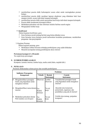 memfasilitasi peserta didik berkompetisi secara sehat untuk meningkatkan prestasi
belajar;
 memfasilitasi peserta didik membuat laporan eksplorasi yang dilakukan baik lisan
maupun tertulis, secara individual maupun kelompok;
 memfasilitasi peserta didik untuk menyajikan hasil kerja individual maupun kelompok;
 Peserta didik membentuk kelompok diskusi
 Melakukan pelacakan web dan informasi melalui fasilitas search engine
 Mengerjakan lembar kerja

 Konfirmasi
Dalam kegiatan konfirmasi, guru:
 Guru bertanya jawab tentang hal-hal yang belum diktahui siswa
 Guru bersama siswa bertanya jawab meluruskan kesalahan pemahaman, memberikan
penguatan dan penyimpulan
3. Kegiatan Penutup
Dalam kegiatan penutup, guru:
 Melakukan refleksi bersama terhadap pembelajaran yang sudah dilakukan
 Menarik kesimpulan tentang pembelajaran akses internet
Pertemuan keempat (2 x 40 menit)
Tes unjuk kerja perorangan
E. SUMBER PEMBELAJARAN
Komputer, koneksi internet, lembar kerja, media cetak (buku, majalah dsb.)
F. PENILAIAN
Penilaian dilaksanakan selama proses dan sesudah pembelajaran
Indikator Pencapaian
Kompetensi

 Mengidentifikasi perangkat
lunak yang digunakan untuk
mengakses internet

Penilaian
Teknik

Bentuk
Instrumen
Observasi Lembar
observasi

 Mengidentifikasi nama domain Tes
internet

Praktik
(kinerja)

 Melakukan pelacakan alamat Tes
Web melalui searchengine

Praktik
(kinerja)

Contoh
Instrumen
Tunjukkanlah perangkat lunak
yang digunakan untuk mengakses
internet!

Tes uji
kerja

Akseslah situs komersial,
pemerintah, organisasi, dan
pendidikan yang ada di internet!

Tes uji
kerja

Carilah situs tentang penjualan
komputer!

90

 