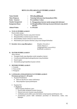 RENCANA PELAKSANAAN PEMBELAJARAN
(RPP)
Nama Sekolah
Mata Pelajaran
Kelas/ Semester
Standar Kompetensi
Kompetensi Dasar

:
:
:
:
:

Alokasi Waktu

:

MTs.DarulHikmah
Teknologi Informasi dan Komunikasi (TIK)
IX (sembilan)/ 2 (dua)
2. Menggunakan Internet untuk memperoleh informasi
2.2.Mengidentifikasi beberapa layanan informasi yang ada di
internet
4 x 40 menit

A. TUJUAN PEMBELAJARAN
Peserta didik mampu :
Mengidentifikasi layanan yang ada di internet
Mengidentifikasi manfaat layanan internet
Menambahkan alamat website ke menu Favorites
Menentukan jenis layanan informasi yang sesuai dengan kebutuhan
 Karakter siswa yang diharapkan :

Disiplin ( Discipline )
Tekun( diligence )
Tanggungjawab( responsibility)
Ketelitian( carefulness)

B. MATERI PEMBELAJARAN
Akses internet
Perangkat lunak yang digunakan untuk mengakses internet
Contohcontentbeberapasitusdenganlayanan yang disediakan
Search engine
Sistematika pengelompokkan layanan website
C. METODE PEMBELAJARAN
1. Ceramah
2. Tanya jawab
3. Penugasan
D. LANGKAH-LANGKAH KEGIATAN PEMBELAJARAN
Pertemuan pertama (2 x 40 menit)
1. Kegiatan Pendahuluan
Motivasi dan Review materi sebelumnya
Menyampaikan tujuan pembelajaran
2. Kegiatan Inti
 Eksplorasi
Dalam kegiatan eksplorasi, guru:
 Peserta didik melakukan koneksi Internet
 Mencari jenis jenis layanan yang disediakan
 melibatkan peserta didik secara aktif dalam setiap kegiatan pembelajaran; dan
 memfasilitasi peserta didik melakukan percobaan di laboratorium, studio, atau
lapangan.

92

 
