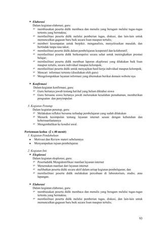  Elaborasi
Dalam kegiatan elaborasi, guru:
 membiasakan peserta didik membaca dan menulis yang beragam melalui tugas-tugas
tertentu yang bermakna;
 memfasilitasi peserta didik melalui pemberian tugas, diskusi, dan lain-lain untuk
memunculkan gagasan baru baik secara lisan maupun tertulis;
 memberi kesempatan untuk berpikir, menganalisis, menyelesaikan masalah, dan
bertindak tanpa rasa takut;
 memfasilitasi peserta didik dalam pembelajaran kooperatif dan kolaboratif;
 memfasilitasi peserta didik berkompetisi secara sehat untuk meningkatkan prestasi
belajar;
 memfasilitasi peserta didik membuat laporan eksplorasi yang dilakukan baik lisan
maupun tertulis, secara individual maupun kelompok;
 memfasilitasi peserta didik untuk menyajikan hasil kerja individual maupun kelompok;
 Mencari informasi tertentu (disediakan oleh guru)
 Mengelompokkan layanan informasi yang ditemukan berikut domain website nya

 Konfirmasi
Dalam kegiatan konfirmasi, guru:
 Guru bertanya jawab tentang hal-hal yang belum diktahui siswa
 Guru bersama siswa bertanya jawab meluruskan kesalahan pemahaman, memberikan
penguatan dan penyimpulan
3. Kegiatan Penutup
Dalam kegiatan penutup, guru:
 Melakukan refleksi bersama terhadap pembelajaran yang sudah dilakukan
 Menarik kesimpulan tentang layanan internet sesuai dengan kebutuhan dan
kebermanfaatannya
 Mengembalikan ke kondisi awal.
Pertemuan kedua (2 x 40 menit)
1. Kegiatan Pendahuluan
Motivasi dan Review materi sebelumnya
Menyampaikan tujuan pembelajaran
2. Kegiatan Inti
 Eksplorasi
Dalam kegiatan eksplorasi, guru:
 Pesertadidik Mengidentifikasi manfaat layanan internet
 Menemukan manfaat dari layanan internet
 melibatkan peserta didik secara aktif dalam setiap kegiatan pembelajaran; dan
 memfasilitasi peserta didik melakukan percobaan di laboratorium, studio, atau
lapangan.

 Elaborasi
Dalam kegiatan elaborasi, guru:
 membiasakan peserta didik membaca dan menulis yang beragam melalui tugas-tugas
tertentu yang bermakna;
 memfasilitasi peserta didik melalui pemberian tugas, diskusi, dan lain-lain untuk
memunculkan gagasan baru baik secara lisan maupun tertulis;

93

 
