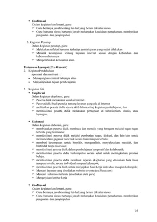  Konfirmasi
Dalam kegiatan konfirmasi, guru:
 Guru bertanya jawab tentang hal-hal yang belum diktahui siswa
 Guru bersama siswa bertanya jawab meluruskan kesalahan pemahaman, memberikan
penguatan dan penyimpulan
3. Kegiatan Penutup
Dalam kegiatan penutup, guru:
 Melakukan refleksi bersama terhadap pembelajaran yang sudah dilakukan
 Menarik kesimpulan tentang layanan internet sesuai dengan kebutuhan dan
kebermanfaatannya
 Mengembalikan ke kondisi awal.
Pertemuan keempat ( 2 x 40 menit)
2. KegiatanPendahuluan
apresiasi dan motivasi :
Menayangkan content beberapa situs
Menyampaikan tujuan pembelajaran
3. Kegiatan Inti
 Eksplorasi
Dalam kegiatan eksplorasi, guru:
 Peserta didik melakukan koneksi Internet
 Pesertadidik Studi pustaka tentang layanan yang ada di internet
 melibatkan peserta didik secara aktif dalam setiap kegiatan pembelajaran; dan
 memfasilitasi peserta didik melakukan percobaan di laboratorium, studio, atau
lapangan.

 Elaborasi
Dalam kegiatan elaborasi, guru:
 membiasakan peserta didik membaca dan menulis yang beragam melalui tugas-tugas
tertentu yang bermakna;
 memfasilitasi peserta didik melalui pemberian tugas, diskusi, dan lain-lain untuk
memunculkan gagasan baru baik secara lisan maupun tertulis;
 memberi kesempatan untuk berpikir, menganalisis, menyelesaikan masalah, dan
bertindak tanpa rasa takut;
 memfasilitasi peserta didik dalam pembelajaran kooperatif dan kolaboratif;
 memfasilitasi peserta didik berkompetisi secara sehat untuk meningkatkan prestasi
belajar;
 memfasilitasi peserta didik membuat laporan eksplorasi yang dilakukan baik lisan
maupun tertulis, secara individual maupun kelompok;
 memfasilitasi peserta didik untuk menyajikan hasil kerja individual maupun kelompok;
 Mencari layanan yang disediakan website tertentu (ex.Plasa.com)
 Mencari informasi tertentu (disediakan oleh guru)
 Mengerjakan lembar kerja

 Konfirmasi
Dalam kegiatan konfirmasi, guru:
 Guru bertanya jawab tentang hal-hal yang belum diktahui siswa
 Guru bersama siswa bertanya jawab meluruskan kesalahan pemahaman, memberikan
penguatan dan penyimpulan

95

 