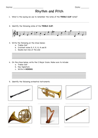 Name: Date:
Rhythm and Pitch
1. What is the saying we use to remember the notes of the TREBLE CLEF notes?
2. Identify the following notes of the TREBLE CLEF:
3. Write the following on the stave below:
a. Treble Clef
b. Crotchet notes D, F, E, G, A and B
c. Double bar-line at the end
4. On the stave below, write the C Major Scale. Make sure to include:
a. Treble Clef
b. Key Signature
c. Write in MINIMS
5. Identify the following orchestral instruments:
 