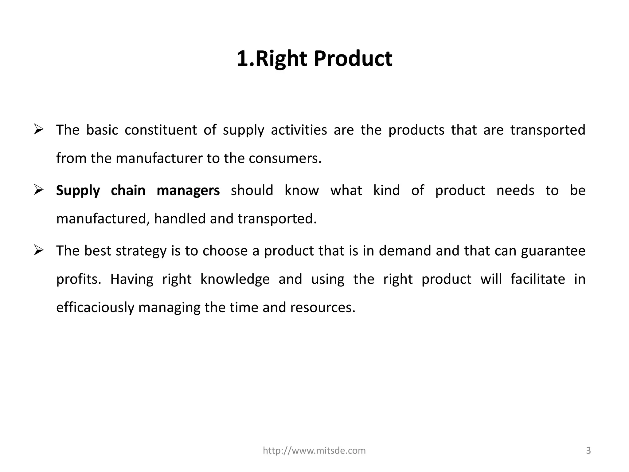 1.Right Product
 The basic constituent of supply activities are the products that are transported
from the manufacturer to the consumers.
 Supply chain managers should know what kind of product needs to be
manufactured, handled and transported.
 The best strategy is to choose a product that is in demand and that can guarantee
profits. Having right knowledge and using the right product will facilitate in
efficaciously managing the time and resources.
http://www.mitsde.com 3
 