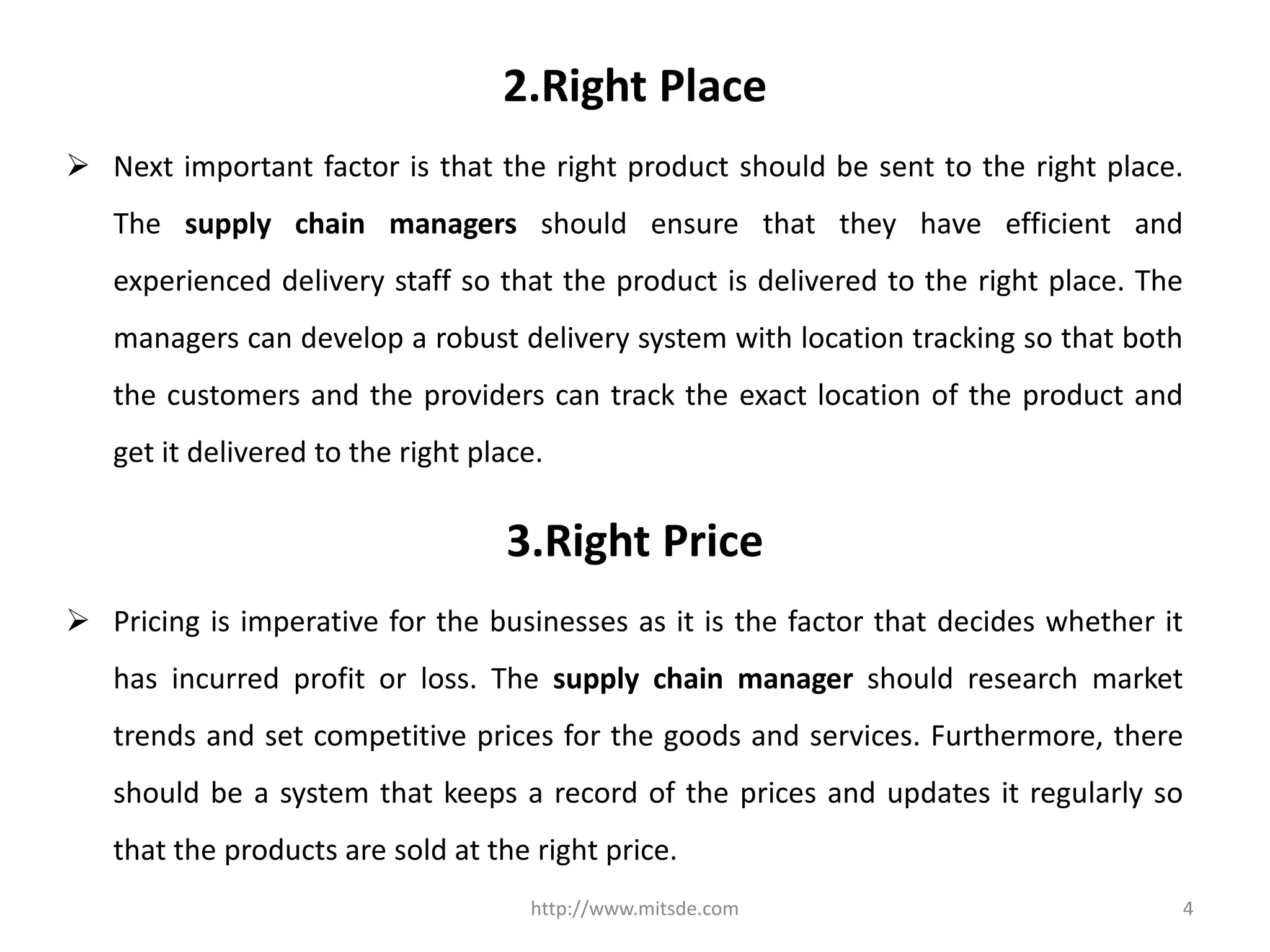 2.Right Place
 Next important factor is that the right product should be sent to the right place.
The supply chain managers should ensure that they have efficient and
experienced delivery staff so that the product is delivered to the right place. The
managers can develop a robust delivery system with location tracking so that both
the customers and the providers can track the exact location of the product and
get it delivered to the right place.
http://www.mitsde.com 4
3.Right Price
 Pricing is imperative for the businesses as it is the factor that decides whether it
has incurred profit or loss. The supply chain manager should research market
trends and set competitive prices for the goods and services. Furthermore, there
should be a system that keeps a record of the prices and updates it regularly so
that the products are sold at the right price.
 