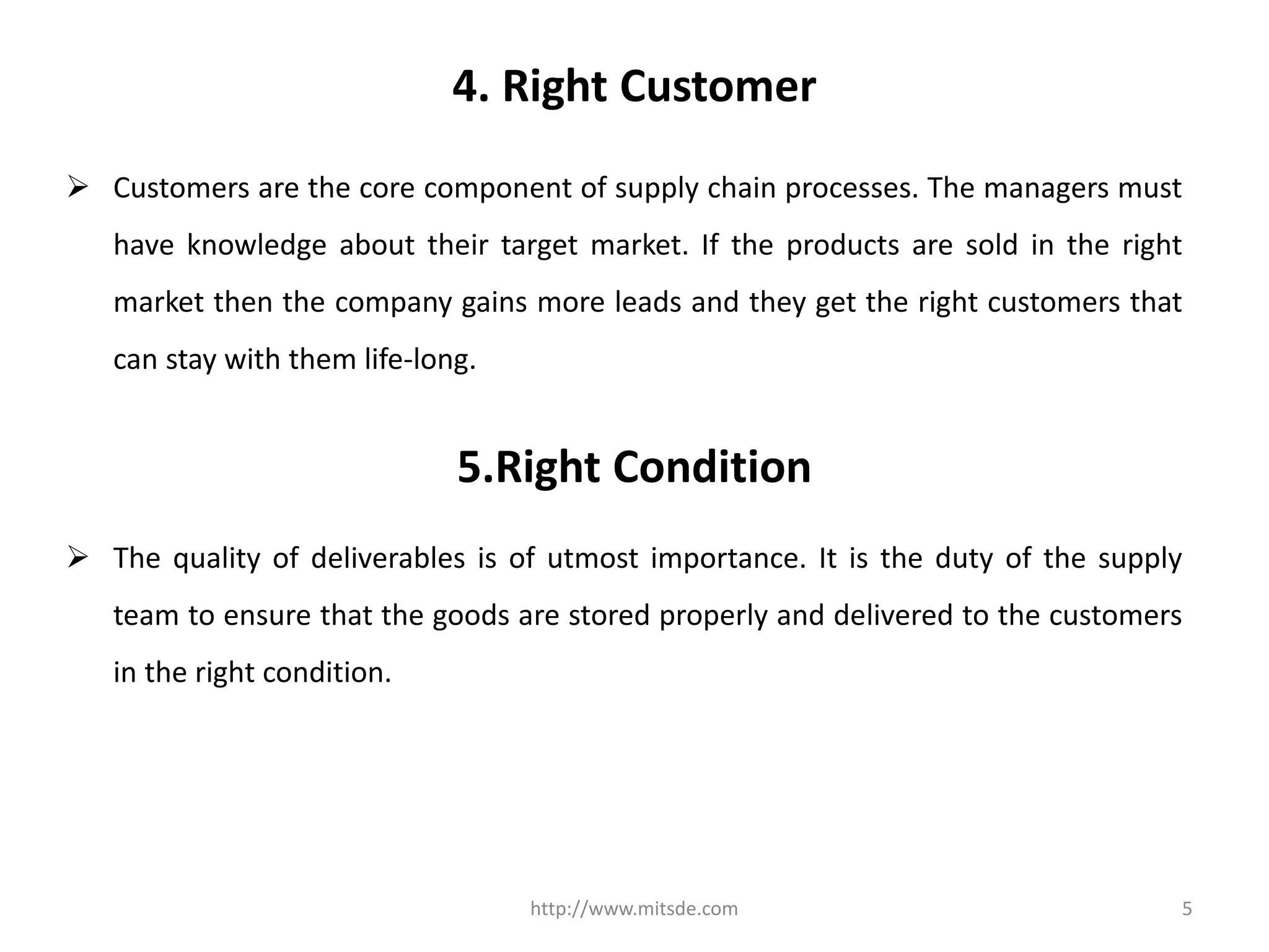 4. Right Customer
 Customers are the core component of supply chain processes. The managers must
have knowledge about their target market. If the products are sold in the right
market then the company gains more leads and they get the right customers that
can stay with them life-long.
http://www.mitsde.com 5
5.Right Condition
 The quality of deliverables is of utmost importance. It is the duty of the supply
team to ensure that the goods are stored properly and delivered to the customers
in the right condition.
 