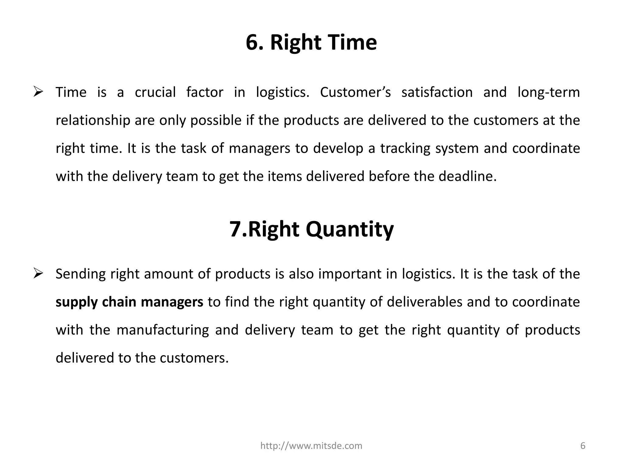 6. Right Time
 Time is a crucial factor in logistics. Customer’s satisfaction and long-term
relationship are only possible if the products are delivered to the customers at the
right time. It is the task of managers to develop a tracking system and coordinate
with the delivery team to get the items delivered before the deadline.
http://www.mitsde.com 6
7.Right Quantity
 Sending right amount of products is also important in logistics. It is the task of the
supply chain managers to find the right quantity of deliverables and to coordinate
with the manufacturing and delivery team to get the right quantity of products
delivered to the customers.
 