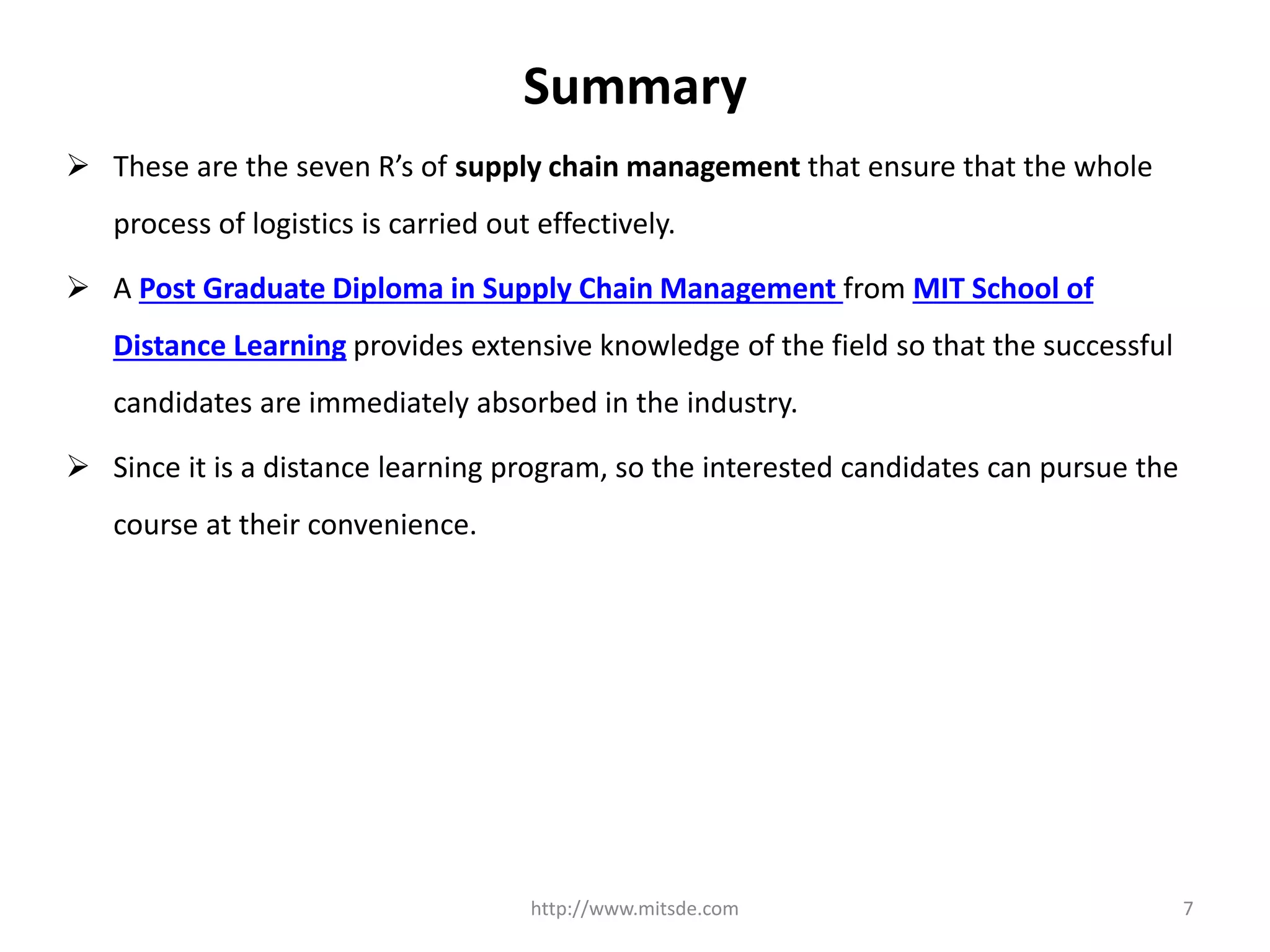 Summary
 These are the seven R’s of supply chain management that ensure that the whole
process of logistics is carried out effectively.
 A Post Graduate Diploma in Supply Chain Management from MIT School of
Distance Learning provides extensive knowledge of the field so that the successful
candidates are immediately absorbed in the industry.
 Since it is a distance learning program, so the interested candidates can pursue the
course at their convenience.
http://www.mitsde.com 7
 