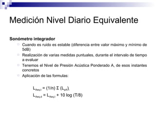 Medición Nivel Diario Equivalente Sonómetro integrador  Cuando es ruido es estable (diferencia entre valor máximo y mínimo de 5dB) Realización de varias medidas puntuales, durante el intervalo de tiempo a evaluar Tenemos el Nivel de Presión Acústica Ponderado A, de esos instantes concretos Aplicación de las formulas:  L Aeq,t  = (1/n)  Σ  (L pA ) i L Aeq,d  = L Aeq,t  + 10 log (T/8) 