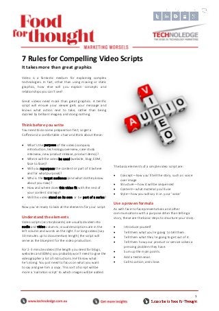 1
Video is a fantastic medium for explaining complex
technologies. In fact, other than using moving or static
graphics, how else will you explain concepts and
relationships you can’t see?
Great videos need more than great graphics. A terrific
script will ensure your viewer gets your message and
knows what action next to take, rather than being
dazzled by brilliant imagery and doing nothing.
Think before you write
You need to do some preparation first, so get a
Coffee and a comfortable chair and think about these:
 What’s the purpose of the video (company
introduction, technology overview, case study
interview, new product release, product demo)?
 Where will the video be used (website, blog, EDM,
face to face)?
 Will you repurpose the content or part of it (where
and for what purpose)?
 Who is the target audience (and what do they know
about you now)?
 How and where does this video fit with the rest of
your content strategy?
 Will this video stand on its own or be part of a series?
Now you’re ready to look at the elements for your script.
Understand the elements
Video scripts (or storyboards) are usually divided into
audio and video columns; visual descriptions are in the
left column and words on the right. For long videos (say
10 minutes up to documentary length) the script will
serve as the blueprint for the video production.
For 2-3 minute videos (the length you need for blogs,
websites and EDMs) you probably won’t need to give the
videographer a lot of instructions. He’ll know what
he’s doing. You just need to focus on what you want
to say and give him a copy. This sort of script will be
more a ‘narration script’ to which images will be added.
The basic elements of a simple video script are:
 Concept—how you’ll tell the story, such as voice
over image
 Structure—how it will be sequenced
 Content—what material you’ll use
 Style—how you will say it i.e. your ‘voice’
Use a proven formula
As with face-to-face presentations and other
communications with a purpose other than telling a
story, these are the basic steps to structure your story:
 Introduce yourself
 Tell them what you’re going to tell them.
 Tell them what they’re going to get out of it.
 Tell them how your product or service solves a
pressing problem they have.
 Sum up the main points.
 Add a testimonial.
 Call to action, and close.
7 Rules for Compelling Video Scripts
It takes more than great graphics
 