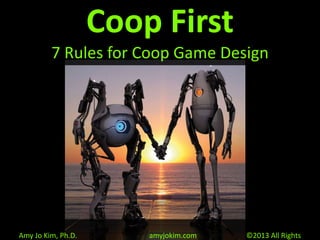 Coop First
7 Rules for Coop Game Design
Amy Jo Kim, Ph.D. amyjokim.com ©2013 All Rights
 