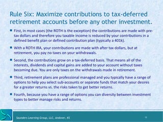 Rule Six: Maximize contributions to tax-deferred 
retirement accounts before any other investment. 
! First, 
in 
most 
cases 
(the 
ROTH 
is 
the 
excep:on) 
the 
contribu:ons 
are 
made 
with 
pre-­‐tax 
dollars 
and 
therefore 
you 
taxable 
income 
is 
reduced 
by 
your 
contribu:ons 
in 
a 
defined 
benefit 
plan 
or 
defined 
contribu:on 
plan 
(typically 
a 
401k). 
! With 
a 
ROTH 
IRA, 
your 
contribu:ons 
are 
made 
with 
a_er 
tax 
dollars, 
but 
at 
re:rement, 
you 
pay 
no 
taxes 
on 
your 
withdrawals. 
! Second, 
the 
contribu:ons 
grow 
on 
a 
tax-­‐deferred 
basis. 
That 
means 
all 
of 
the 
interests, 
dividends 
and 
capital 
gains 
are 
added 
to 
your 
account 
without 
taxes 
becoming 
due. 
You 
are 
only 
taxes 
on 
the 
withdrawals 
made 
in 
re:rement. 
! Third, 
re:rement 
plans 
are 
professional 
managed 
and 
you 
typically 
have 
a 
range 
of 
op:ons 
to 
help 
you 
select 
sub-­‐accounts 
or 
separate 
funds 
that 
match 
your 
desires 
for 
a 
greater 
returns 
vs. 
the 
risks 
taken 
to 
get 
beZer 
returns. 
! Fourth, 
because 
you 
have 
a 
range 
of 
op:ons 
you 
can 
diversity 
between 
investment 
types 
to 
beZer 
manage 
risks 
and 
returns. 
Saunders Learning Group, LLC, Andover, KS 
13 
 