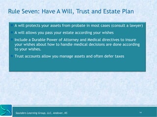 Rule Seven: Have A Will, Trust and Estate Plan 
! A will protects your assets from probate in most cases (consult a lawyer) 
! A will allows you pass your estate according your wishes 
! Include a Durable Power of Attorney and Medical directives to insure 
your wishes about how to handle medical decisions are done according 
to your wishes. 
! Trust accounts allow you manage assets and often defer taxes 
Saunders Learning Group, LLC, Andover, KS 
14 
 