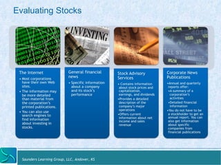 Evaluating Stocks 
The Internet 
• Most corporations 
have their own Web 
sites. 
• The information may 
be more detailed 
than material from 
the corporation’s 
printed publications. 
• You can also use 
search engines to 
find information 
about investing in 
stocks. 
General financial 
news 
• Specific information 
about a company 
and its stock’s 
performance 
Saunders Learning Group, LLC, Andover, KS 
Stock Advisory 
Services 
• Contains information 
about stock prices and 
capitalization, 
earnings, and dividends 
• Provides a detailed 
description of the 
company’s major 
operations 
• Offers current 
information about net 
income and sales 
revenue 
Corporate News 
Publications 
• Annual and quarterly 
reports offer: 
• A summary of a 
corporation’s 
activities 
• Detailed financial 
information 
• You do not have to be 
a stockholder to get an 
annual report. You can 
also get information 
about specific 
companies from 
financial publications 
 