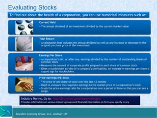 Evaluating Stocks 
To find out about the health of a corporation, you can use numerical measures such as: 
Current Yield 
• The annual dividend of an investment divided by the current market value 
Total Return 
• A calculation that includes the annual dividend as well as any increase or decrease in the 
original purchase price of the investment 
Earnings Per Share 
• A corporation’s net, or after-tax, earnings divided by the number of outstanding shares of 
common stock 
• Measures the amount of corporate profit assigned to each share of common stock 
• Gives a stockholder an idea of a company’s profitability, an increase in earnings per share is 
a good sign for stockholders. 
Price-earnings (PE) ratio 
• The price of one share of stock over the last 12 months 
• Used to compare the corporate earnings to the market price of a corporation’s stock. 
• Study the price-earnings ratio for a corporation over a period of time so that you can see a 
range. 
Industry Norms, Go 
to: 
hZp://biz.yahoo.com/research/indgrp 
Provides 
informa:on 
on 
various 
industry 
groups 
and 
financial 
informa:on 
on 
firms 
you 
specify 
in 
any 
industry. 
Saunders Learning Group, LLC, Andover, KS 
 
