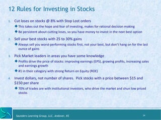 12 Rules for Investing in Stocks 
5. Cut 
loses 
on 
stocks 
@ 
8% 
with 
Stop 
Lost 
orders 
$ This 
takes 
out 
the 
hope 
and 
fear 
of 
inves:ng, 
makes 
for 
ra:onal 
decision 
making 
$ Be 
persistent 
about 
cukng 
loses, 
so 
you 
have 
money 
to 
invest 
in 
the 
next 
best 
op:on 
6. Sell 
your 
best 
stocks 
with 
25 
to 
30% 
gains 
$ Always 
sell 
you 
worst-­‐performing 
stocks 
first, 
not 
your 
best, 
but 
don’t 
hang 
on 
for 
the 
last 
ounce 
of 
gains 
7. Pick 
Market 
leaders 
in 
areas 
you 
have 
some 
knowledge 
$ Profits 
drive 
the 
price 
of 
stocks: 
improving 
earnings 
(EPS), 
growing 
profits, 
increasing 
sales 
and 
earnings 
growth 
$ #1 
in 
their 
category 
with 
strong 
Return 
on 
Equity 
(ROE) 
8. Invest 
dollars, 
not 
number 
of 
shares. 
Pick 
stocks 
with 
a 
price 
between 
$15 
and 
$150 
per 
share 
$ 70% 
of 
trades 
are 
with 
ins:tu:onal 
investors, 
who 
drive 
the 
market 
and 
shun 
low 
priced 
stocks 
Saunders Learning Group, LLC, Andover, KS 
24 
 