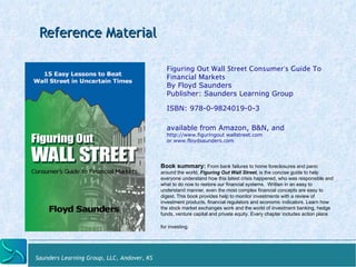 Reference Material 
Saunders Learning Group, LLC, Andover, KS 
Figuring Out Wall Street Consumer’s Guide To 
Financial Markets 
By Floyd Saunders 
Publisher: Saunders Learning Group 
ISBN: 978-0-9824019-0-3 
available from Amazon, B&N, and http:// 
www.figuringout wallstreet.com 
or www.floydsaunders.com 
Book summary: From bank failures to home foreclosures and panic 
around the world, Figuring Out Wall Street, is the concise guide to help 
everyone understand how this latest crisis happened, who was responsible and 
what to do now to restore our financial systems. Written in an easy to 
understand manner, even the most complex financial concepts are easy to 
digest. This book provides help to monitor investments with a review of 
investment products, financial regulators and economic indicators. Learn how 
the stock market exchanges work and the world of investment banking, hedge 
funds, venture capital and private equity. Every chapter includes action plans 
for investing. 
 