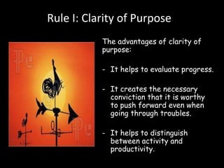 Rule I: Clarity of Purpose 
The advantages of clarity of 
purpose: 
- It helps to evaluate progress. 
- It creates the necessary 
conviction that it is worthy 
to push forward even when 
going through troubles. 
- It helps to distinguish 
between activity and 
productivity. 
 