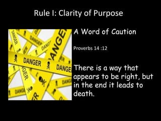 Rule I: Clarity of Purpose 
A Word of Caution 
Proverbs 14 :12 
There is a way that 
appears to be right, but 
in the end it leads to 
death. 
 