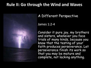 Rule II: Go through the Wind and Waves 
A Different Perspective 
James 1:2-4 
Consider it pure joy, my brothers 
and sisters, whenever you face 
trials of many kinds, because you 
know that the testing of your 
faith produces perseverance. Let 
perseverance finish its work so 
that you may be mature and 
complete, not lacking anything. 
 