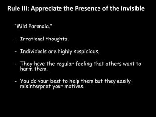 Rule III: Appreciate the Presence of the Invisible 
“Mild Paranoia.” 
- Irrational thoughts. 
- Individuals are highly suspicious. 
- They have the regular feeling that others want to 
harm them. 
- You do your best to help them but they easily 
misinterpret your motives. 
 