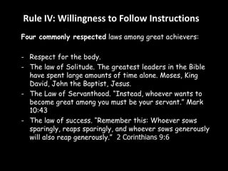 Rule IV: Willingness to Follow Instructions 
Four commonly respected laws among great achievers: 
- Respect for the body. 
- The law of Solitude. The greatest leaders in the Bible 
have spent large amounts of time alone. Moses, King 
David, John the Baptist, Jesus. 
- The Law of Servanthood. “Instead, whoever wants to 
become great among you must be your servant.” Mark 
10:43 
- The law of success. “Remember this: Whoever sows 
sparingly, reaps sparingly, and whoever sows generously 
will also reap generously.” 2 Corinthians 9:6 
 