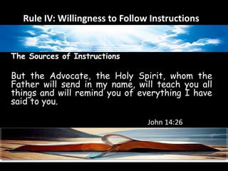 Rule IV: Willingness to Follow Instructions 
The Sources of Instructions 
But the Advocate, the Holy Spirit, whom the 
Father will send in my name, will teach you all 
things and will remind you of everything I have 
said to you. 
John 14:26 
 
