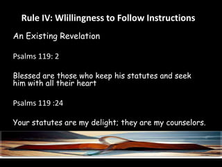 Rule IV: Wlillingness to Follow Instructions 
An Existing Revelation 
Psalms 119: 2 
Blessed are those who keep his statutes and seek 
him with all their heart 
Psalms 119 :24 
Your statutes are my delight; they are my counselors. 
 