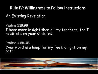 Rule IV: Willingness to Follow Instructions 
An Existing Revelation 
Psalms 119:99 
I have more insight than all my teachers, for I 
meditate on your statutes. 
Psalms 119:105 
Your word is a lamp for my feet, a light on my 
path. 
 