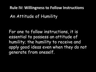 Rule IV: Willingness to Follow Instructions 
An Attitude of Humility 
For one to follow instructions, it is 
essential to possess an attitude of 
humility; the humility to receive and 
apply good ideas even when they do not 
generate from oneself. 
 