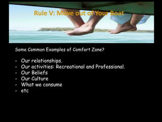 Rule V: Move out of Your Boat 
Some Common Examples of Comfort Zone? 
- Our relationships. 
- Our activities: Recreational and Professional. 
- Our Beliefs 
- Our Culture 
- What we consume 
- etc 
 