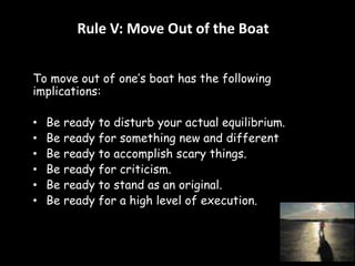 Rule V: Move Out of the Boat 
To move out of one’s boat has the following 
implications: 
• Be ready to disturb your actual equilibrium. 
• Be ready for something new and different 
• Be ready to accomplish scary things. 
• Be ready for criticism. 
• Be ready to stand as an original. 
• Be ready for a high level of execution. 
 