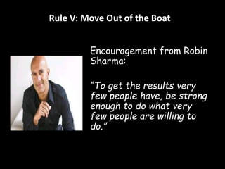 Rule V: Move Out of the Boat 
Encouragement from Robin 
Sharma: 
“To get the results very 
few people have, be strong 
enough to do what very 
few people are willing to 
do.” 
 