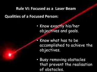 Règle VI. Etre Pointu comme un Laser 
Rule VI: Focused as a Laser Beam 
Qualities of a Focused Person: 
Distractions 
• Know exactly his/her 
objectives and goals. 
“Les Distractions ne sont pas 
nécessairement des mauvaises 
choses en soi mais toute chose 
qui nous empêche de faire de 
notre mieux dans ce que nous 
avons a accomplir. “ 
• Know - 
what has to be 
accomplished to achieve the 
objectives. 
• Busy removing obstacles 
that prevent the realisation 
of obstacles. 
 