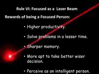 Règle VI. Etre Pointu comme un Laser 
Rule VI: Focused as a Laser Beam 
Rewards of being a Focused Person: 
Distractions 
• Higher productivity. 
“Les Distractions ne sont pas 
nécessairement des mauvaises 
choses en soi mais toute chose 
qui nous empêche de faire de 
notre mieux dans ce que nous 
avons a accomplir. “ 
• Solve problems in a lesser time. 
- 
• Sharper memory. 
• More apt to take better wiser 
decision. 
• Perceive as an intelligent person. 
 
