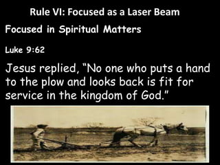 Rule VI: Focused as a Laser Beam 
Focused in Spiritual Matters 
Luke 9:62 
Jesus replied, “No one who puts a hand 
to the plow and looks back is fit for 
service in the kingdom of God.” 
 