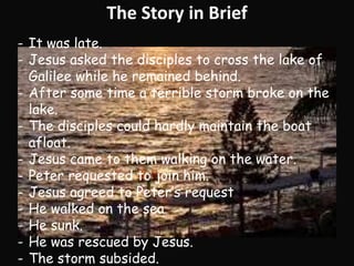 The Story in Brief 
- It was late. 
- Jesus asked the disciples to cross the lake of 
Galilee while he remained behind. 
- After some time a terrible storm broke on the 
lake. 
- The disciples could hardly maintain the boat 
afloat. 
- Jesus came to them walking on the water. 
- Peter requested to join him. 
- Jesus agreed to Peter’s request 
- He walked on the sea 
- He sunk. 
- He was rescued by Jesus. 
- The storm subsided. 
 