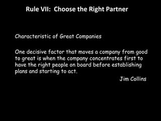 Rule VII: Choose the Right Partner 
Characteristic of Great Companies 
One decisive factor that moves a company from good 
to great is when the company concentrates first to 
have the right people on board before establishing 
plans and starting to act. 
Jim Collins 
 