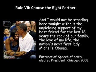 Rule VII: Choose the Right Partner 
And I would not be standing 
here tonight without the 
unyielding support of my 
best friend for the last 16 
years the rock of our family, 
the love of my life, the 
nation's next first lady 
Michelle Obama. 
Extraact of Speech of newly 
elected President, Chicago, 2008 
 