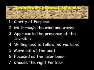 “Seven Rules of Great Achievers” 
1 Clarity of Purpose. 
2 Go through the wind and waves 
3 Appreciate the presence of the 
Invisible 
4 Willingness to follow instructions 
5 Move out of the boat 
6 Focused as the laser beam 
7 Choose the right Partner 
 